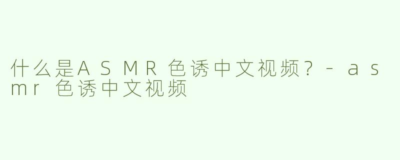什么是ASMR色诱中文视频？-asmr色诱中文视频