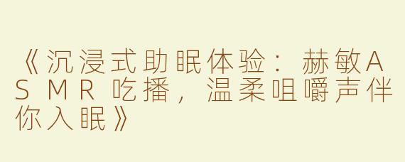《沉浸式助眠体验：赫敏ASMR吃播，温柔咀嚼声伴你入眠》