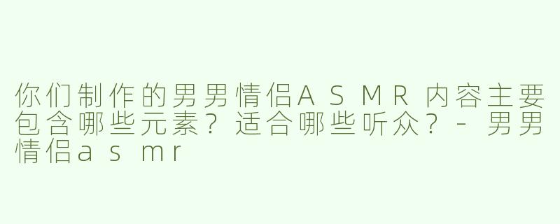 你们制作的男男情侣ASMR内容主要包含哪些元素？适合哪些听众？-男男情侣asmr