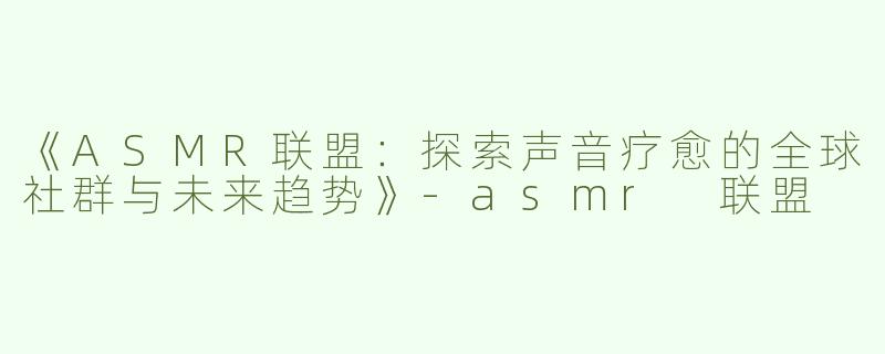 《ASMR联盟：探索声音疗愈的全球社群与未来趋势》-asmr 联盟