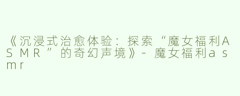 《沉浸式治愈体验：探索“魔女福利ASMR”的奇幻声境》-魔女福利asmr