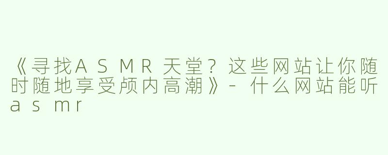《寻找ASMR天堂？这些网站让你随时随地享受颅内高潮》-什么网站能听asmr