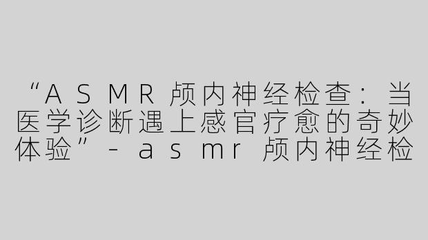 “ASMR颅内神经检查：当医学诊断遇上感官疗愈的奇妙体验”-asmr颅内神经检查asmr