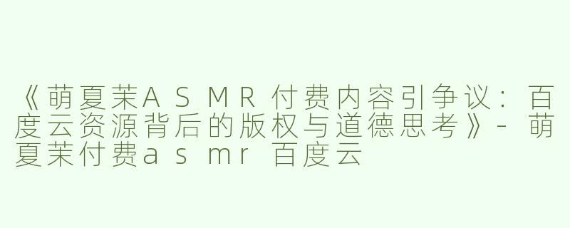 《萌夏茉ASMR付费内容引争议：百度云资源背后的版权与道德思考》-萌夏茉付费asmr百度云