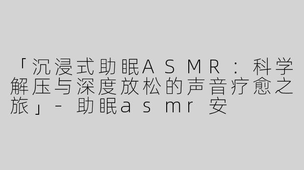 「沉浸式助眠ASMR：科学解压与深度放松的声音疗愈之旅」-助眠asmr安