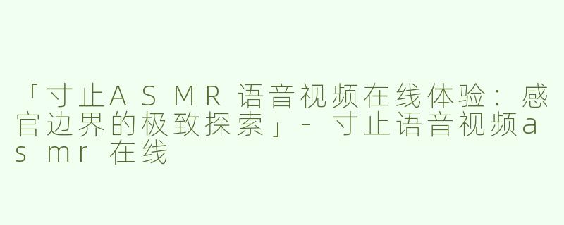 「寸止ASMR语音视频在线体验：感官边界的极致探索」-寸止语音视频asmr在线