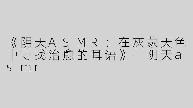 《阴天ASMR：在灰蒙天色中寻找治愈的耳语》-阴天asmr