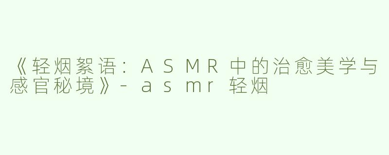 《轻烟絮语：ASMR中的治愈美学与感官秘境》-asmr轻烟