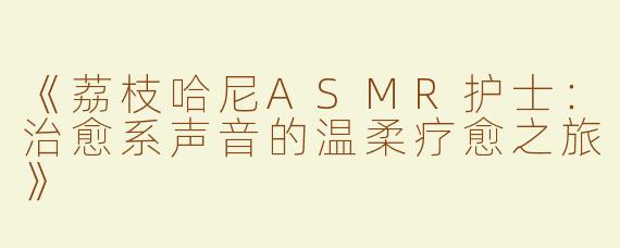 《荔枝哈尼ASMR护士：治愈系声音的温柔疗愈之旅》
