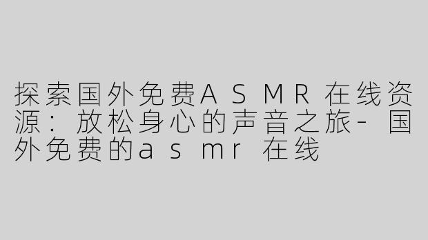 探索国外免费ASMR在线资源：放松身心的声音之旅-国外免费的asmr在线