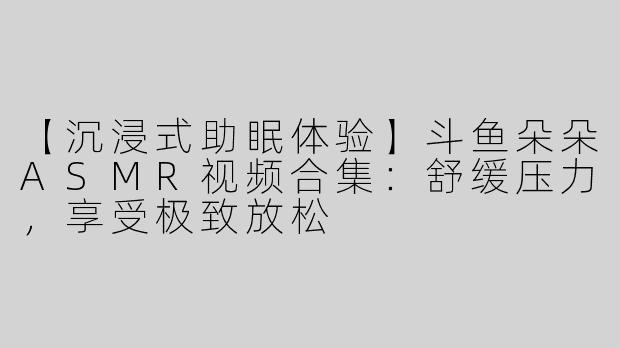 【沉浸式助眠体验】斗鱼朵朵ASMR视频合集：舒缓压力，享受极致放松