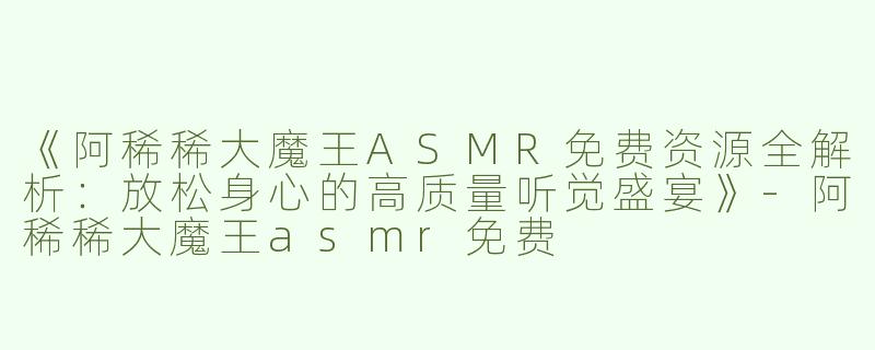 《阿稀稀大魔王ASMR免费资源全解析：放松身心的高质量听觉盛宴》-阿稀稀大魔王asmr免费