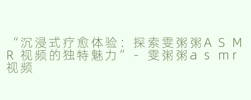 “沉浸式疗愈体验：探索雯粥粥ASMR视频的独特魅力”-雯粥粥asmr视频