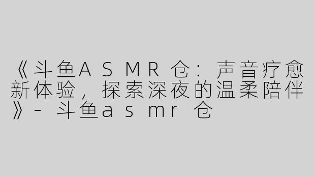 《斗鱼ASMR仓：声音疗愈新体验，探索深夜的温柔陪伴》-斗鱼asmr仓