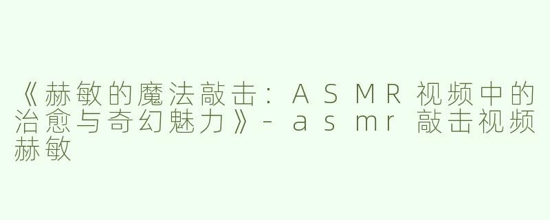 《赫敏的魔法敲击：ASMR视频中的治愈与奇幻魅力》-asmr敲击视频赫敏