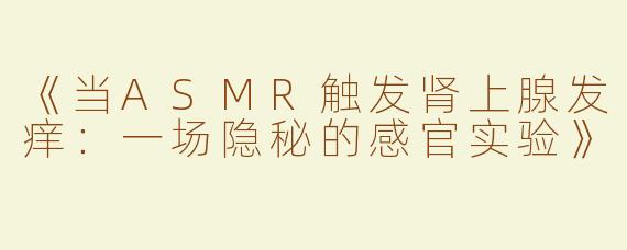 《当ASMR触发肾上腺发痒：一场隐秘的感官实验》