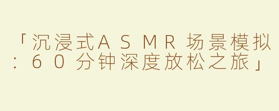「沉浸式ASMR场景模拟：60分钟深度放松之旅」