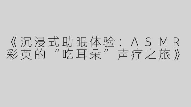 《沉浸式助眠体验：ASMR彩英的“吃耳朵”声疗之旅》