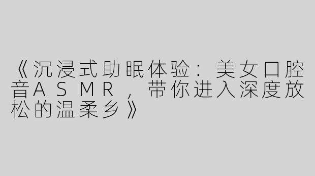 《沉浸式助眠体验：美女口腔音ASMR，带你进入深度放松的温柔乡》