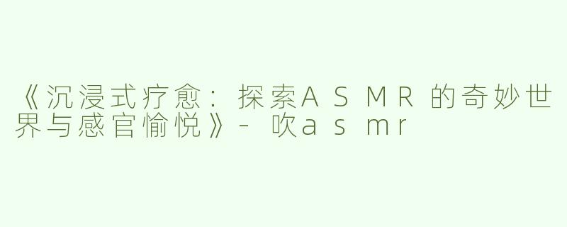 《沉浸式疗愈：探索ASMR的奇妙世界与感官愉悦》-吹asmr