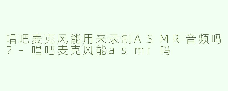 唱吧麦克风能用来录制ASMR音频吗？-唱吧麦克风能asmr吗