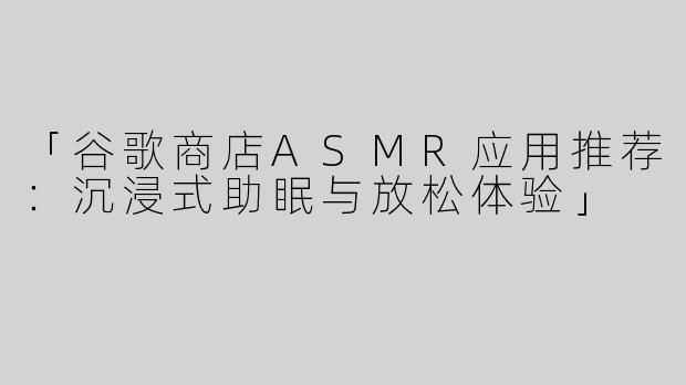 「谷歌商店ASMR应用推荐：沉浸式助眠与放松体验」