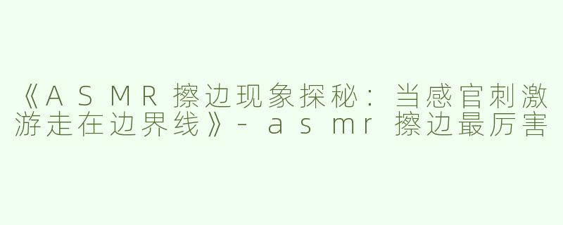 《ASMR擦边现象探秘：当感官刺激游走在边界线》-asmr擦边最厉害