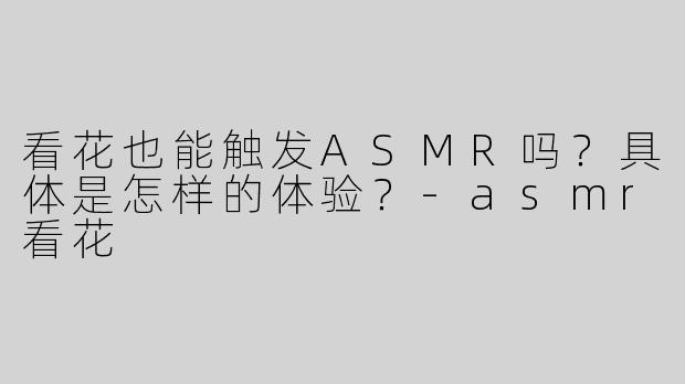 看花也能触发ASMR吗？具体是怎样的体验？-asmr看花