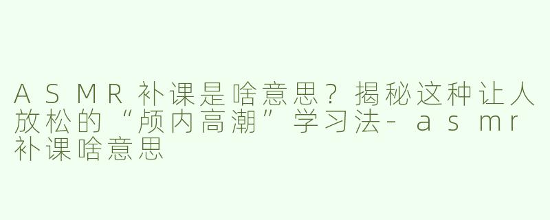 ASMR补课是啥意思？揭秘这种让人放松的“颅内高潮”学习法-asmr补课啥意思