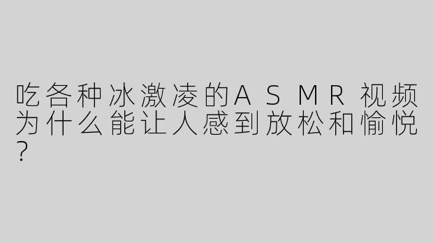 吃各种冰激凌的ASMR视频为什么能让人感到放松和愉悦？