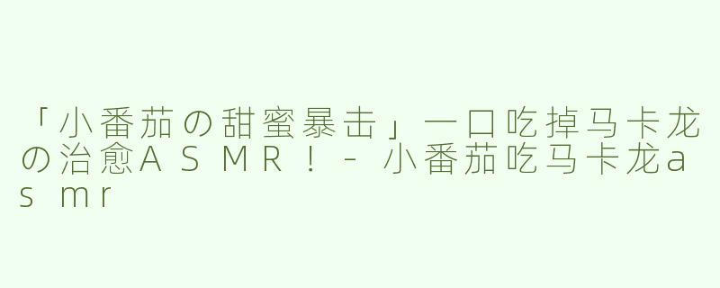 「小番茄の甜蜜暴击」一口吃掉马卡龙の治愈ASMR！-小番茄吃马卡龙asmr