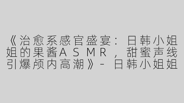 《治愈系感官盛宴：日韩小姐姐的果酱ASMR，甜蜜声线引爆颅内高潮》-日韩小姐姐吃果酱asmr