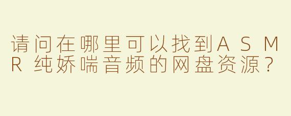 请问在哪里可以找到ASMR纯娇喘音频的网盘资源？