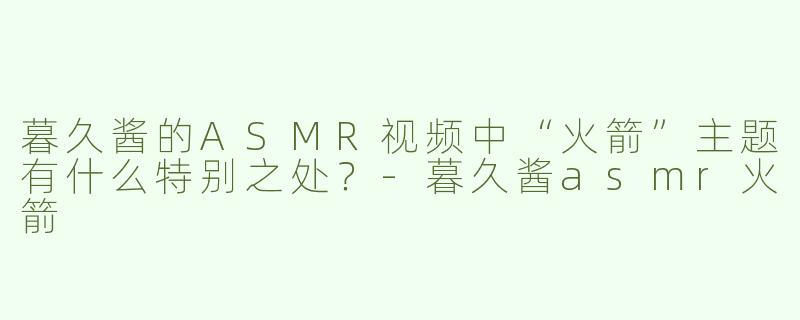 暮久酱的ASMR视频中“火箭”主题有什么特别之处？-暮久酱asmr火箭