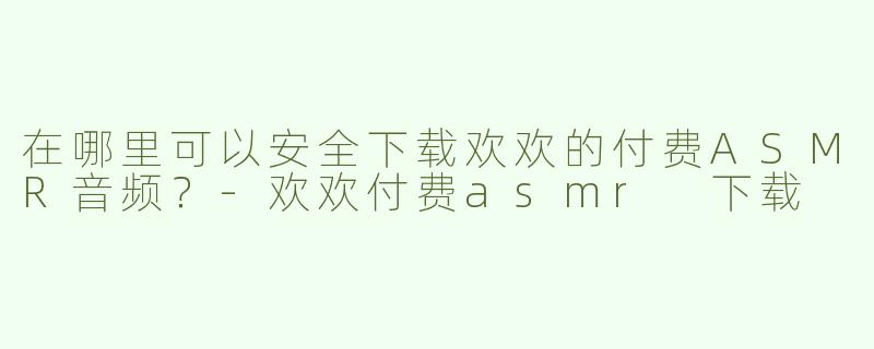 在哪里可以安全下载欢欢的付费ASMR音频？-欢欢付费asmr 下载