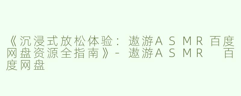 《沉浸式放松体验：遨游ASMR百度网盘资源全指南》-遨游ASMR 百度网盘