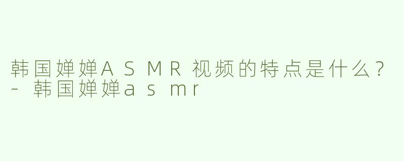 韩国婵婵ASMR视频的特点是什么？-韩国婵婵asmr