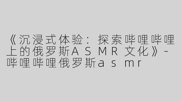 《沉浸式体验：探索哔哩哔哩上的俄罗斯ASMR文化》-哔哩哔哩俄罗斯asmr