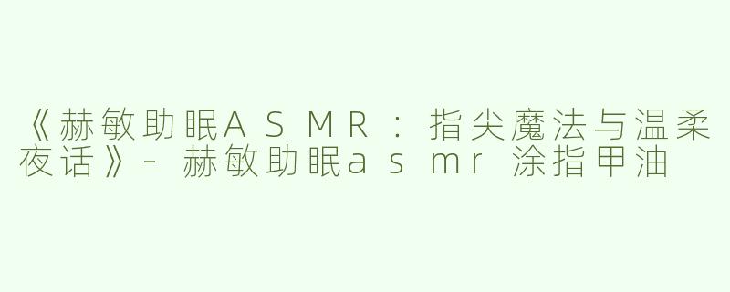 《赫敏助眠ASMR：指尖魔法与温柔夜话》-赫敏助眠asmr涂指甲油