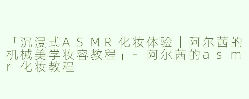 「沉浸式ASMR化妆体验｜阿尔茜的机械美学妆容教程」-阿尔茜的asmr化妆教程