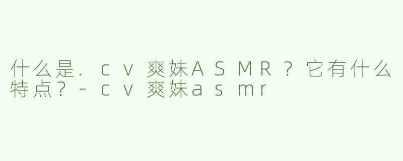 什么是.cv爽妹ASMR？它有什么特点？-cv爽妹asmr