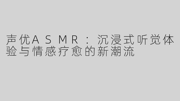 声优ASMR：沉浸式听觉体验与情感疗愈的新潮流