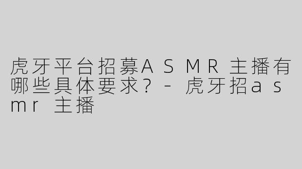 虎牙平台招募ASMR主播有哪些具体要求？-虎牙招asmr主播