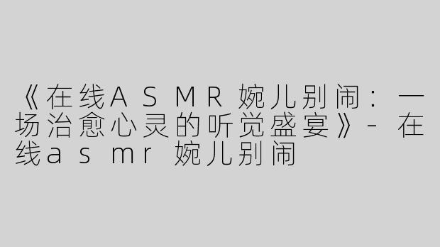《在线ASMR婉儿别闹：一场治愈心灵的听觉盛宴》-在线asmr婉儿别闹