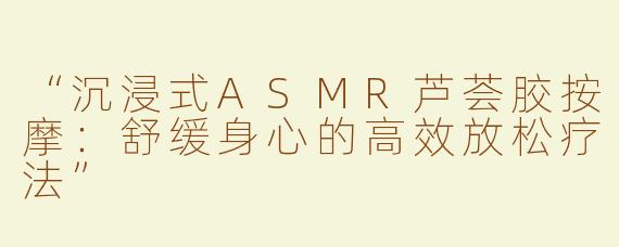 “沉浸式ASMR芦荟胶按摩：舒缓身心的高效放松疗法”