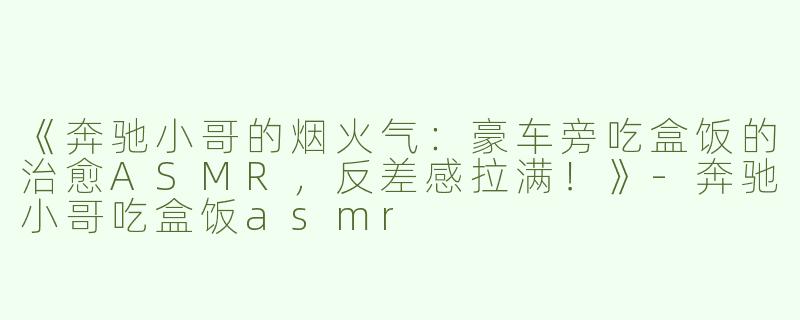 《奔驰小哥的烟火气：豪车旁吃盒饭的治愈ASMR，反差感拉满！》-奔驰小哥吃盒饭asmr