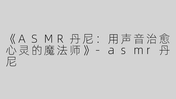 《ASMR丹尼：用声音治愈心灵的魔法师》-asmr丹尼
