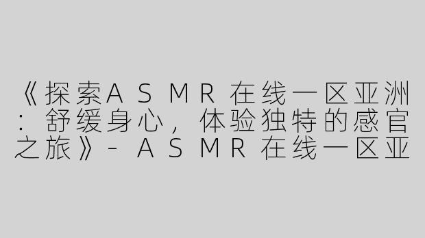 《探索ASMR在线一区亚洲：舒缓身心，体验独特的感官之旅》-ASMR在线一区亚洲