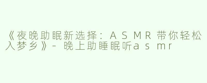 《夜晚助眠新选择：ASMR带你轻松入梦乡》-晚上助睡眠听asmr