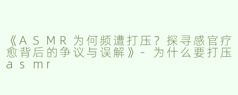 《ASMR为何频遭打压？探寻感官疗愈背后的争议与误解》-为什么要打压asmr